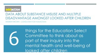 DATA ABOUT SUBSTANCE MISUSE AND MULTIPLE
DISADVANTAGE AMONGST LOOKED AFTER CHILDREN
ANDREW BROWN – CONSULTANT FOR ADDACTION
things for the Education Select
Committee to think about as
part of their inquiry into the
mental health and well-being of
looked after children
6
 