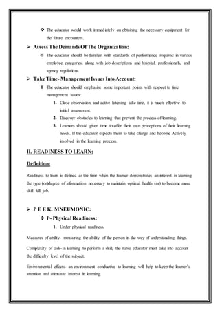  The educator would work immediately on obtaining the necessary equipment for
the future encounters.
 Assess The Demands Of The Organization:
 The educator should be familiar with standards of performance required in various
employee categories, along with job descriptions and hospital, professionals, and
agency regulations.
 Take Time- ManagementIssues Into Account:
 The educator should emphasize some important points with respect to time
management issues:
1. Close observation and active listening take time, it is much effective to
initial assessment.
2. Discover obstacles to learning that prevent the process of learning.
3. Learners should given time to offer their own perceptions of their learning
needs. If the educator expects them to take charge and become Actively
involved in the learning process.
II. READINESS TO LEARN:
Definition:
Readiness to learn is defined as the time when the learner demonstrates an interest in learning
the type (or)degree of information necessary to maintain optimal health (or) to become more
skill full job.
 P E E K: MNEUMONIC:
 P- PhysicalReadiness:
1. Under physical readiness,
Measures of ability- measuring the ability of the person in the way of understanding things.
Complexity of task-In learning to perform a skill, the nurse educator must take into account
the difficulty level of the subject.
Environmental effects- an environment conductive to learning will help to keep the learner’s
attention and stimulate interest in learning.
 