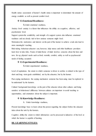 Health status- assessment of learner’s health status is important to determined the amount of
energy available as well as present comfort level.
 E-EmotionalReadiness:
1.Under emotional readiness,
Anxiety level- anxiety is a factor that influences the ability at a cognitive, affective, and
psychomotor level.
Support system-the availability and strength of a support system also influence emotional
readiness and are closely tied to how anxious someone might level.
Motivation-the motivation and interest on the part of the learner to achieve a task also lead to
more meaningful teaching.
Risk-taking behaviour-educator can, however, help nurses and other healthcare providers
learn how to take risks. Frame of mind-frame of mind involves concerns about the here and
now. for eg: physical needs such as food, warmth, comfort, safety as well as psychosocial
needs of feeling accepted.
 E-Experimental Readiness:
1.Under experimental readiness,
Level of aspirations- the extent to which someone is driven to archive is related to the type of
short and long -term goals established, not by the educator, but by the learner.
Past coping mechanism- the coping mechanism someone has been using must be explored to
be understand by the learners.
Cultural background-knowledge on the part of the educator about other cultures and being
sensitive to behavioural difference between cultures are important to avoid teaching to
opportunities, and orientation about the subject is important.
 K-Knowledge Readiness:
1. Under knowledge readiness,
Present knowledge base- to know about the person regarding the subject before the educator
takes about the task by the learners.
Cognitive ability-the extent to which information can be processed is indicative of the level at
which the learner is capable of learning.
III. LEARNING STYLES:
 