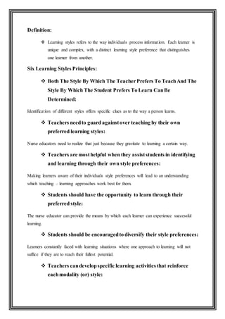 Definition:
 Learning styles refers to the way individuals process information. Each learner is
unique and complex, with a distinct learning style preference that distinguishes
one learner from another.
Six Learning Styles Principles:
 Both The Style By Which The TeacherPrefers To TeachAnd The
Style By Which The Student Prefers To Learn CanBe
Determined:
Identification of different styles offers specific clues as to the way a person learns.
 Teachers needto guard againstover teaching by their own
preferred learning styles:
Nurse educators need to realize that just because they gravitate to learning a certain way.
 Teachers are mosthelpful when they assiststudents in identifying
and learning through their own style preferences:
Making learners aware of their individuals style preferences will lead to an understanding
which teaching – learning approaches work best for them.
 Students should have the opportunity to learn through their
preferred style:
The nurse educator can provide the means by which each learner can experience successful
learning.
 Students should be encouragedto diversify their style preferences:
Learners constantly faced with learning situations where one approach to learning will not
suffice if they are to reach their fullest potential.
 Teachers candevelopspecific learning activities that reinforce
eachmodality (or) style:
 