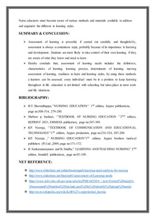 Nurse educators must become aware of various methods and materials available to address
and argument the different in learning styles.
SUMMARY & CONCLUSION:
 Assessment of learning is powerful, if carried out carefully and thoughtfully,
assessment is always a contentious topic, probably because of its importance in learning
and development. Students are more likely to take control of their own learning. if they
are aware of what they know and need to learn.
 Hereby conclude that, assessment of learning needs includes the definition,
characteristics of learning, learning process, determinants of learning, nursing
assessment of learning, readiness to learn and learning styles, by using these methods
a learners can be assessed. every individual must be in a position to keep learning
throughout in life. education is not limited with schooling but takes place in most work
and life situations.
BIBLIOGRAPHY:
 B.T. Basvanthappa,’’NURSING EDUCATION’’ 1ST edition, Jaypee publications,
page no:508-514, 279-280.
 Shebeer p. basheer, ‘’TEXTBOOK OF NURSING EDUCATION ’’2ND edition,
REPRINT 2021, EMMESS publication, page no:307-309.
 KP. Neeraja, ‘’TEXTBOOK OF COMMUNICATION AND EDUCATIONAL
TECHNOLOGY’’1ST edition, Jaypee production, page no:216-224, 207-208.
 KP. Neeraja ,” NURSING EDUCATION”1ST edition, Jaypee brothers medical
publishers (P) Ltd ,2009, page no:171-172.
 B. Sankaranarayanan and B. Sindhu,” LEARNING AND TEACHING NURSING” 2ND
edition, brainfall publications, page no:92-109.
NET REFERENCE:
 http://www.slideshare.net/siddeshwarangadi/learning-need-analysis-for-nursing
 http://www.slideshare.net/thaniya01/assessment-of-Learning-needs
 https://www.ncbi.nlm.nih.gov/pmc/articles/PMC64520/#:~:text=Formal%20needs%
20assessment%20method%20include,used%20to%20identify%20group%20needs
 http://en.m.wikipedia.org/wiki/kolb%27s-experiential_learnig
 