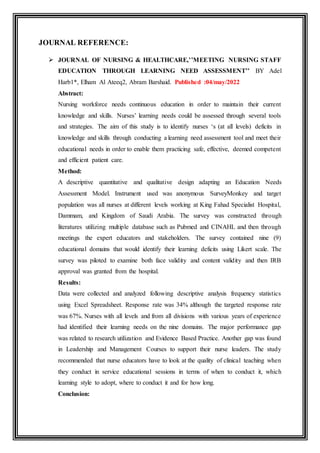JOURNAL REFERENCE:
 JOURNAL OF NURSING & HEALTHCARE,’’MEETING NURSING STAFF
EDUCATION THROUGH LEARNING NEED ASSESSMENT’’ BY Adel
Harb1*, Elham Al Ateeq2, Abram Barshaid. Published :04/may/2022
Abstract:
Nursing workforce needs continuous education in order to maintain their current
knowledge and skills. Nurses’ learning needs could be assessed through several tools
and strategies. The aim of this study is to identify nurses ‘s (at all levels) deficits in
knowledge and skills through conducting a learning need assessment tool and meet their
educational needs in order to enable them practicing safe, effective, deemed competent
and efficient patient care.
Method:
A descriptive quantitative and qualitative design adapting an Education Needs
Assessment Model. Instrument used was anonymous SurveyMonkey and target
population was all nurses at different levels working at King Fahad Specialist Hospital,
Dammam, and Kingdom of Saudi Arabia. The survey was constructed through
literatures utilizing multiple database such as Pubmed and CINAHL and then through
meetings the expert educators and stakeholders. The survey contained nine (9)
educational domains that would identify their learning deficits using Likert scale. The
survey was piloted to examine both face validity and content validity and then IRB
approval was granted from the hospital.
Results:
Data were collected and analyzed following descriptive analysis frequency statistics
using Excel Spreadsheet. Response rate was 34% although the targeted response rate
was 67%. Nurses with all levels and from all divisions with various years of experience
had identified their learning needs on the nine domains. The major performance gap
was related to research utilization and Evidence Based Practice. Another gap was found
in Leadership and Management Courses to support their nurse leaders. The study
recommended that nurse educators have to look at the quality of clinical teaching when
they conduct in service educational sessions in terms of when to conduct it, which
learning style to adopt, where to conduct it and for how long.
Conclusion:
 