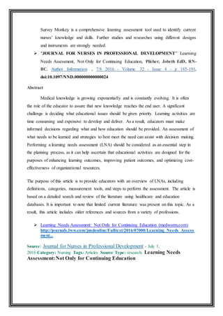 Survey Monkey is a comprehensive learning assessment tool used to identify current
nurses’ knowledge and skills. Further studies and researches using different designs
and instruments are strongly needed.
 “JOURNAL FOR NURSES IN PROFESSIONAL DEVELOPMENT” Learning
Needs Assessment, Not Only for Continuing Education, Pilcher, Jobeth EdD, RN-
BC, Author Information , 7/8 2016 - Volume 32 - Issue 4 - p 185-191,
doi:10.1097/NND.000000000000024
Abstract
Medical knowledge is growing exponentially and is constantly evolving. It is often
the role of the educator to assure that new knowledge reaches the end user. A significant
challenge is deciding what educational issues should be given priority. Learning activities are
time consuming and expensive to develop and deliver. As a result, educators must make
informed decisions regarding what and how education should be provided. An assessment of
what needs to be learned and strategies to best meet the need can assist with decision making.
Performing a learning needs assessment (LNA) should be considered as an essential step in
the planning process, as it can help ascertain that educational activities are designed for the
purposes of enhancing learning outcomes, improving patient outcomes, and optimizing cost-
effectiveness of organizational resources.
The purpose of this article is to provide educators with an overview of LNAs, including
definitions, categories, measurement tools, and steps to perform the assessment. The article is
based on a detailed search and review of the literature using healthcare and education
databases. It is important to note that limited current literature was present on this topic. As a
result, this article includes older references and sources from a variety of professions.
 Learning Needs Assessment: Not Only for Continuing Education (medworm.com)
http://journals.lww.com/jnsdonline/Fulltext/2016/07000/Learning_Needs_Assess
ment...
Source: Journal for Nurses in Professional Development - July 1,
2016 Category: Nursing Tags: Articles Source Type: research. Learning Needs
Assessment:Not Only for Continuing Education
 