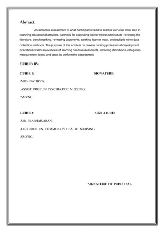 Abstract:
An accurate assessment of what participants need to learn is a crucial initial step in
planning educational activities. Methods for assessing learner needs can include reviewing the
literature, benchmarking, reviewing documents, seeking learner input, and multiple other data
collection methods. The purpose of this article is to provide nursing professional development
practitioners with an overview of learning needs assessments, including definitions, categories,
measurement tools, and steps to perform the assessment.
GUIDED BY:
GUIDE:1: SIGNATURE:
MRS. NATHIYA.
ASSIST. PROF. IN PSYCHIATRIC NURSING,
SMVNC.
GUIDE:2: SIGNATURE:
MR. PRABHAKARAN.
LECTURER. IN. COMMUNITY HEALTH NURSING,
SMVNC.
SIGNATURE OF PRINCIPAL
 