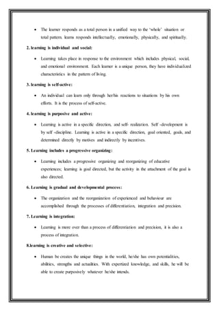  The learner responds as a total person in a unified way to the ‘whole’ situation or
total pattern. learns responds intellectually, emotionally, physically, and spiritually.
2. learning is individual and social:
 Learning takes place in response to the environment which includes physical, social,
and emotional environment. Each learner is a unique person, they have individualized
characteristics in the pattern of living.
3. learning is self-active:
 An individual can learn only through her/his reactions to situations by his own
efforts. It is the process of self-active.
4. learning is purposive and active:
 Learning is active in a specific direction, and self- realization. Self -development is
by self -discipline. Learning is active in a specific direction, goal oriented, goals, and
determined directly by motives and indirectly by incentives.
5. Learning includes a progressive organizing:
 Learning includes a progressive organizing and reorganizing of educative
experiences; learning is goal directed, but the activity in the attachment of the goal is
also directed.
6. Learning is gradual and developmental process:
 The organization and the reorganization of experienced and behaviour are
accomplished through the processes of differentiation, integration and precision.
7. Learning is integration:
 Learning is more over than a process of differentiation and precision, it is also a
process of integration.
8.learning is creative and selective:
 Human be creates the unique things in the world, he/she has own potentialities,
abilities, strengths and actualities. With expertized knowledge, and skills, he will be
able to create purposively whatever he/she intends.
 