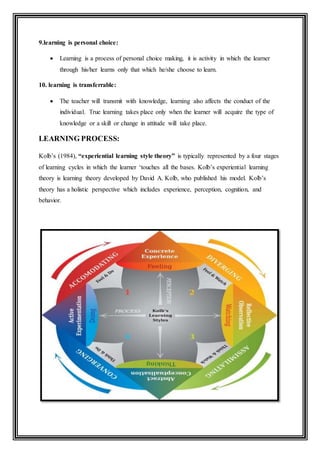 9.learning is personal choice:
 Learning is a process of personal choice making, it is activity in which the learner
through his/her learns only that which he/she choose to learn.
10. learning is transferrable:
 The teacher will transmit with knowledge, learning also affects the conduct of the
individual. True learning takes place only when the learner will acquire the type of
knowledge or a skill or change in attitude will take place.
LEARNING PROCESS:
Kolb’s (1984), “experiential learning style theory” is typically represented by a four stages
of learning cycles in which the learner ‘touches all the bases. Kolb’s experiential learning
theory is learning theory developed by David A. Kolb, who published his model. Kolb’s
theory has a holistic perspective which includes experience, perception, cognition, and
behavior.
 