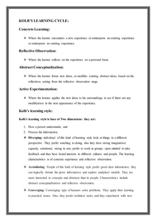 KOLB’S LEARNING CYCLE:
Concrete Learning:
 Where the learner encounters a new experience or reinterprets an existing experience
or reinterprets an existing experience.
Reflective Observation:
 Where the learner reflects on the experience on a personal basis.
Abstract Conceptualization:
 Where the learner forms new ideas, or modifies existing abstract ideas, based on the
reflections arising from the reflective observation stage.
Active Experimentation:
 Where the learner applies the new ideas to his surroundings to see if there are any
modification in the next appearance of the experience.
Kolb’s learning style:
Kolb’s learning style is base of Two dimensions: they are:
1. How a person understands, and
2. Process the information.
 Diverging: individual of this kind of learning style look at things in a different
perspective. They prefer watching to doing, also they have strong imagination
capacity, emotional, strong in arts, prefer to work in groups, open minded to take
feedback and they have board interests in different cultures and people. The learning
characteristics is of concrete experience and reflective observation.
 Assimilating: People of this kind of learning style prefer good clear information, they
can logically format the given information and explore analytical models. They are
more interested in concepts and abstracts than in people. Characteristics include
abstract conceptualization and reflective observation.
 Converging: Converging type of learners solve problems. They apply their learning
to practical issues. Also, they prefer technical tasks, and they experiment with new
 