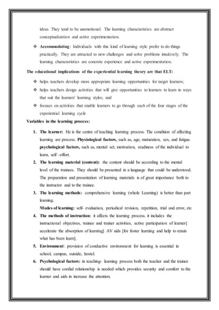 ideas. They tend to be unemotional. The learning characteristics are abstract
conceptualization and active experimentation.
 Accommodating: Individuals with this kind of learning style prefer to do things
practically. They are attracted to new challenges and solve problems intuitively. The
learning characteristics are concrete experience and active experimentation.
The educational implications of the experiential learning theory are that ELT:
 helps teachers develop more appropriate learning opportunities for target learners;
 helps teachers design activities that will give opportunities to learners to learn in ways
that suit the learners' learning styles; and
 focuses on activities that enable learners to go through each of the four stages of the
experiential learning cycle
Variables in the learning process:
1. The learner: He is the centre of teaching learning process. The condition of affecting
learning are process. Physiological factors, such as, age, maturation, sex, and fatigue.
psychological factors, such as, mental set, motivation, readiness of the individual to
learn, self -effort.
2. The learning material (content): the content should be according to the mental
level of the trainees. They should be presented in a language that could be understood.
The preparation and presentation of learning materials is of great importance both to
the instructor and to the trainee.
3. The learning methods: comprehensive learning (whole Learning) is better than part
learning.
Modes of learning: self- evaluation, periodical revision, repetition, trial and error, etc
4. The methods of instruction: it affects the learning process. it includes the
instructional objectives, trainee and trainer activities, active participation of learner[
accelerate the absorption of learning] AV aids [for foster learning and help to retain
what has been learn].
5. Environment: provision of conductive environment for learning is essential in
school, campus, outside, hostel.
6. Psychological factors: in teaching- learning process both the teacher and the trainee
should have cordial relationship is needed which provides security and comfort to the
learner and aids in increase the attention.
 