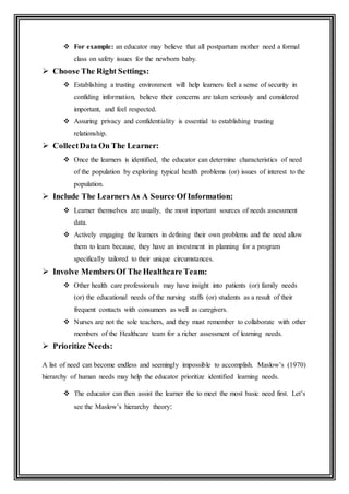  For example: an educator may believe that all postpartum mother need a formal
class on safety issues for the newborn baby.
 Choose The Right Settings:
 Establishing a trusting environment will help learners feel a sense of security in
confiding information, believe their concerns are taken seriously and considered
important, and feel respected.
 Assuring privacy and confidentiality is essential to establishing trusting
relationship.
 CollectData On The Learner:
 Once the learners is identified, the educator can determine characteristics of need
of the population by exploring typical health problems (or) issues of interest to the
population.
 Include The Learners As A Source Of Information:
 Learner themselves are usually, the most important sources of needs assessment
data.
 Actively engaging the learners in defining their own problems and the need allow
them to learn because, they have an investment in planning for a program
specifically tailored to their unique circumstances.
 Involve Members Of The Healthcare Team:
 Other health care professionals may have insight into patients (or) family needs
(or) the educational needs of the nursing staffs (or) students as a result of their
frequent contacts with consumers as well as caregivers.
 Nurses are not the sole teachers, and they must remember to collaborate with other
members of the Healthcare team for a richer assessment of learning needs.
 Prioritize Needs:
A list of need can become endless and seemingly impossible to accomplish. Maslow’s (1970)
hierarchy of human needs may help the educator prioritize identified learning needs.
 The educator can then assist the learner the to meet the most basic need first. Let’s
see the Maslow’s hierarchy theory:
 