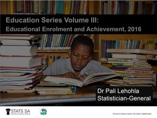 Education Series Volume III:
Educational Enrolment and Achievement, 2016
Dr Pali Lehohla
Statistician-General
 