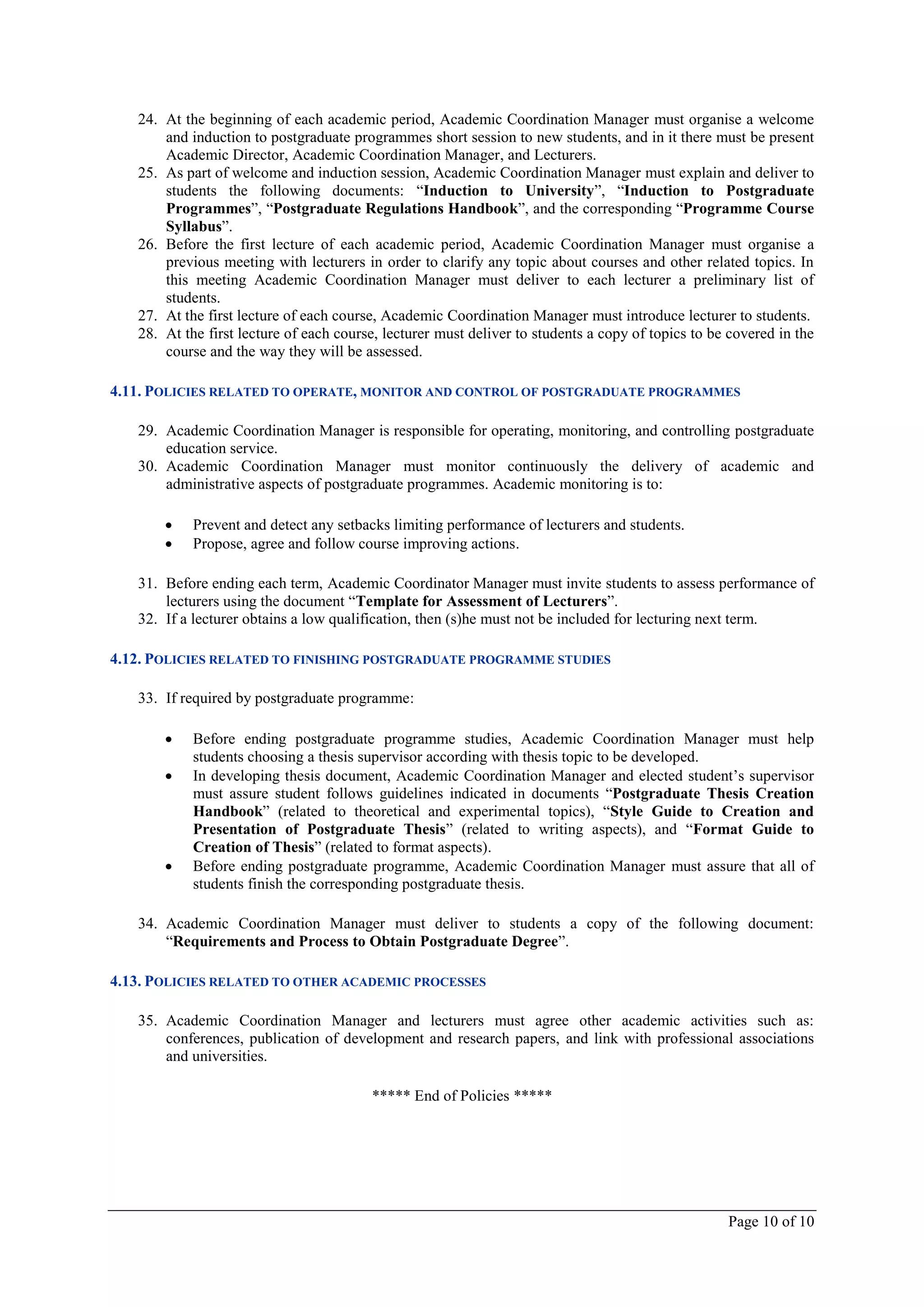 24. At the beginning of each academic period, Academic Coordination Manager must organise a welcome
       and induction to postgraduate programmes short session to new students, and in it there must be present
       Academic Director, Academic Coordination Manager, and Lecturers.
   25. As part of welcome and induction session, Academic Coordination Manager must explain and deliver to
       students the following documents: “Induction to University”, “Induction to Postgraduate
       Programmes”, “Postgraduate Regulations Handbook”, and the corresponding “Programme Course
       Syllabus”.
   26. Before the first lecture of each academic period, Academic Coordination Manager must organise a
       previous meeting with lecturers in order to clarify any topic about courses and other related topics. In
       this meeting Academic Coordination Manager must deliver to each lecturer a preliminary list of
       students.
   27. At the first lecture of each course, Academic Coordination Manager must introduce lecturer to students.
   28. At the first lecture of each course, lecturer must deliver to students a copy of topics to be covered in the
       course and the way they will be assessed.

4.11. POLICIES RELATED TO OPERATE, MONITOR AND CONTROL OF POSTGRADUATE PROGRAMMES

   29. Academic Coordination Manager is responsible for operating, monitoring, and controlling postgraduate
       education service.
   30. Academic Coordination Manager must monitor continuously the delivery of academic and
       administrative aspects of postgraduate programmes. Academic monitoring is to:

           Prevent and detect any setbacks limiting performance of lecturers and students.
           Propose, agree and follow course improving actions.

   31. Before ending each term, Academic Coordinator Manager must invite students to assess performance of
       lecturers using the document “Template for Assessment of Lecturers”.
   32. If a lecturer obtains a low qualification, then (s)he must not be included for lecturing next term.

4.12. POLICIES RELATED TO FINISHING POSTGRADUATE PROGRAMME STUDIES

   33. If required by postgraduate programme:

           Before ending postgraduate programme studies, Academic Coordination Manager must help
            students choosing a thesis supervisor according with thesis topic to be developed.
           In developing thesis document, Academic Coordination Manager and elected student’s supervisor
            must assure student follows guidelines indicated in documents “Postgraduate Thesis Creation
            Handbook” (related to theoretical and experimental topics), “Style Guide to Creation and
            Presentation of Postgraduate Thesis” (related to writing aspects), and “Format Guide to
            Creation of Thesis” (related to format aspects).
           Before ending postgraduate programme, Academic Coordination Manager must assure that all of
            students finish the corresponding postgraduate thesis.

   34. Academic Coordination Manager must deliver to students a copy of the following document:
       “Requirements and Process to Obtain Postgraduate Degree”.

4.13. POLICIES RELATED TO OTHER ACADEMIC PROCESSES

   35. Academic Coordination Manager and lecturers must agree other academic activities such as:
       conferences, publication of development and research papers, and link with professional associations
       and universities.

                                         ***** End of Policies *****




                                                                                                    Page 10 of 10
 