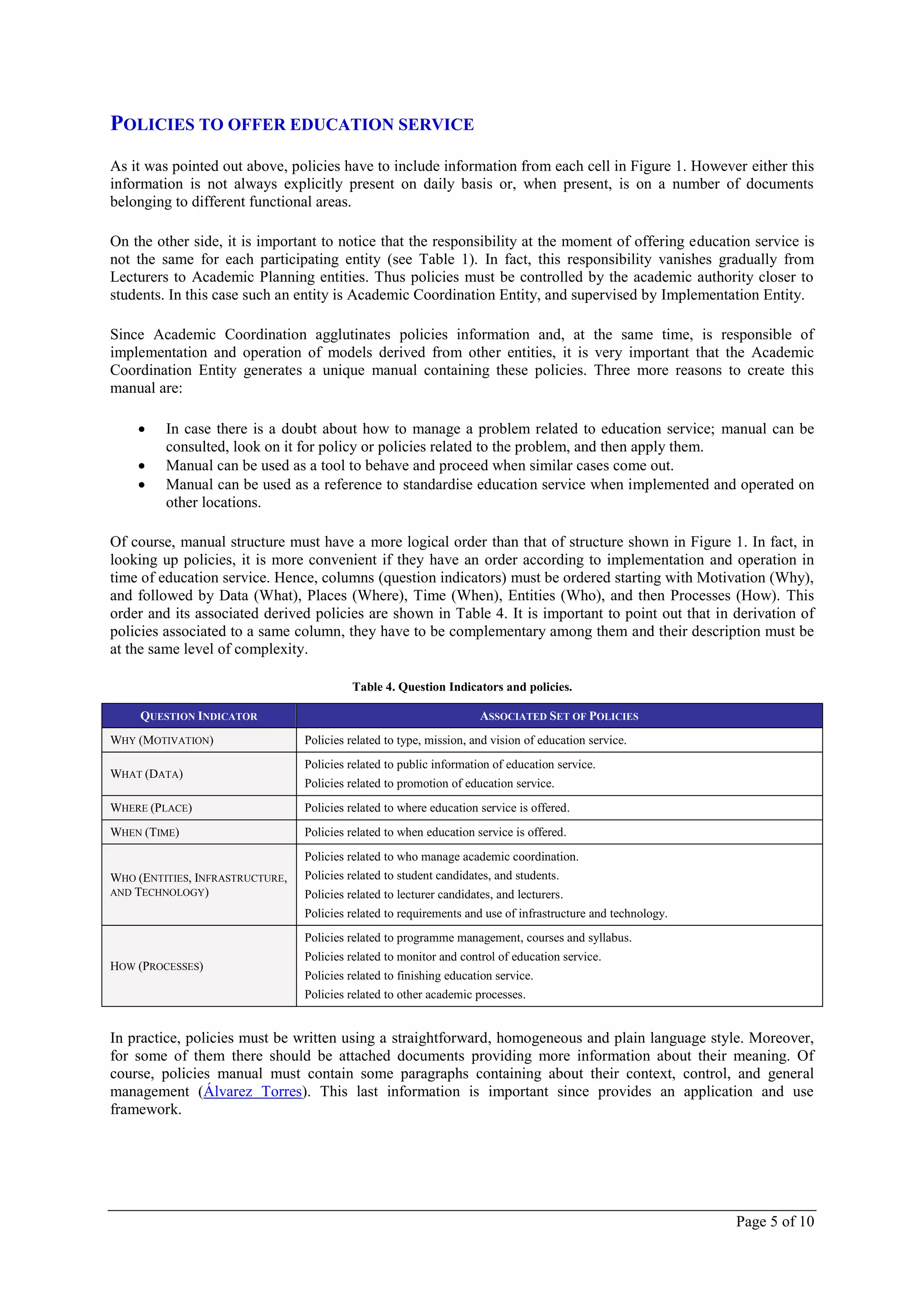 POLICIES TO OFFER EDUCATION SERVICE
As it was pointed out above, policies have to include information from each cell in Figure 1. However either this
information is not always explicitly present on daily basis or, when present, is on a number of documents
belonging to different functional areas.

On the other side, it is important to notice that the responsibility at the moment of offering education service is
not the same for each participating entity (see Table 1). In fact, this responsibility vanishes gradually from
Lecturers to Academic Planning entities. Thus policies must be controlled by the academic authority closer to
students. In this case such an entity is Academic Coordination Entity, and supervised by Implementation Entity.

Since Academic Coordination agglutinates policies information and, at the same time, is responsible of
implementation and operation of models derived from other entities, it is very important that the Academic
Coordination Entity generates a unique manual containing these policies. Three more reasons to create this
manual are:

        In case there is a doubt about how to manage a problem related to education service; manual can be
         consulted, look on it for policy or policies related to the problem, and then apply them.
        Manual can be used as a tool to behave and proceed when similar cases come out.
        Manual can be used as a reference to standardise education service when implemented and operated on
         other locations.

Of course, manual structure must have a more logical order than that of structure shown in Figure 1. In fact, in
looking up policies, it is more convenient if they have an order according to implementation and operation in
time of education service. Hence, columns (question indicators) must be ordered starting with Motivation (Why),
and followed by Data (What), Places (Where), Time (When), Entities (Who), and then Processes (How). This
order and its associated derived policies are shown in Table 4. It is important to point out that in derivation of
policies associated to a same column, they have to be complementary among them and their description must be
at the same level of complexity.

                                           Table 4. Question Indicators and policies.

     QUESTION INDICATOR                                               ASSOCIATED SET OF POLICIES
WHY (MOTIVATION)                 Policies related to type, mission, and vision of education service.
                                 Policies related to public information of education service.
WHAT (DATA)
                                 Policies related to promotion of education service.
WHERE (PLACE)                    Policies related to where education service is offered.
WHEN (TIME)                      Policies related to when education service is offered.
                                 Policies related to who manage academic coordination.
WHO (ENTITIES, INFRASTRUCTURE,   Policies related to student candidates, and students.
AND TECHNOLOGY)                  Policies related to lecturer candidates, and lecturers.
                                 Policies related to requirements and use of infrastructure and technology.
                                 Policies related to programme management, courses and syllabus.
                                 Policies related to monitor and control of education service.
HOW (PROCESSES)
                                 Policies related to finishing education service.
                                 Policies related to other academic processes.


In practice, policies must be written using a straightforward, homogeneous and plain language style. Moreover,
for some of them there should be attached documents providing more information about their meaning. Of
course, policies manual must contain some paragraphs containing about their context, control, and general
management (Álvarez Torres). This last information is important since provides an application and use
framework.




                                                                                                              Page 5 of 10
 