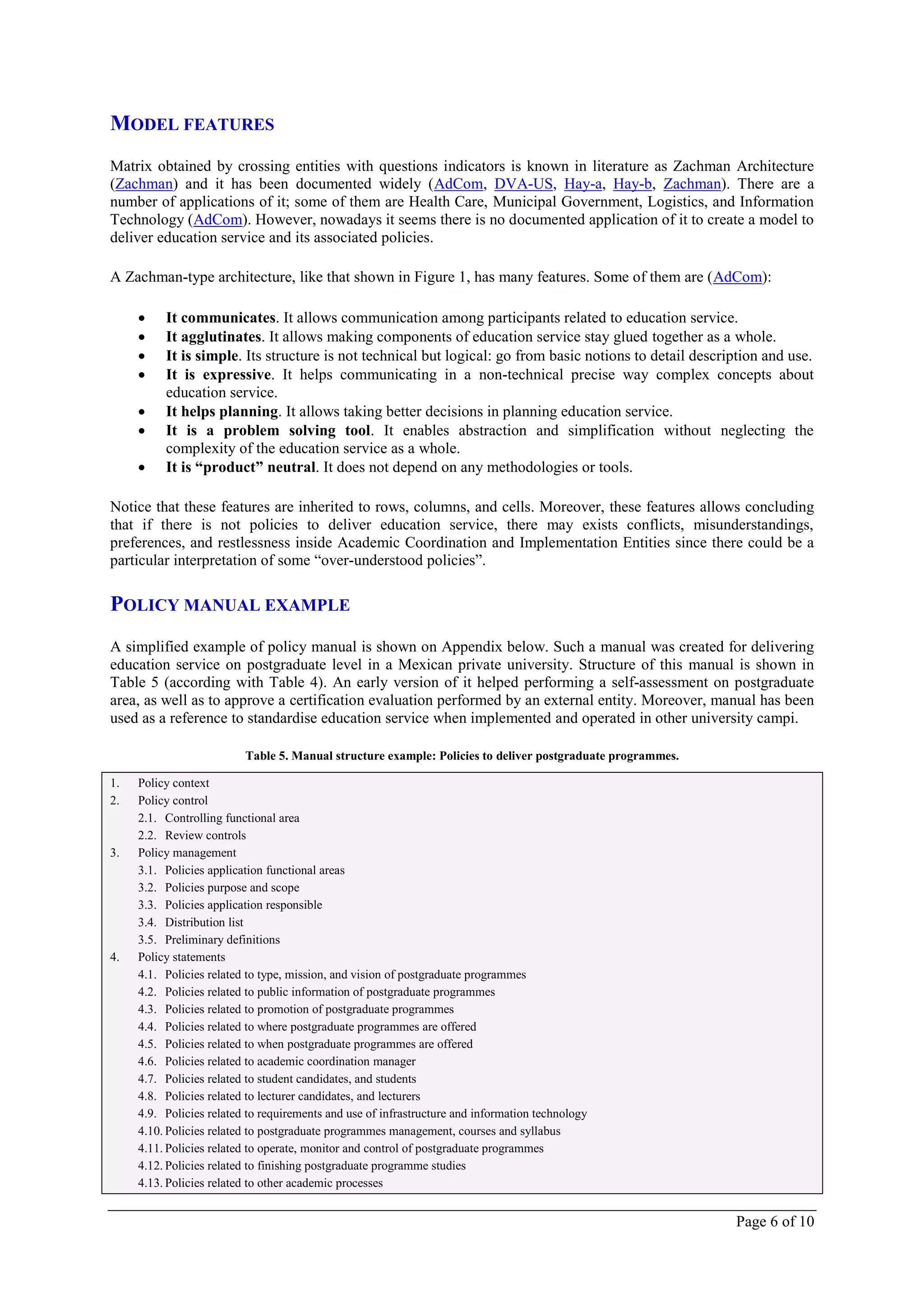 MODEL FEATURES
Matrix obtained by crossing entities with questions indicators is known in literature as Zachman Architecture
(Zachman) and it has been documented widely (AdCom, DVA-US, Hay-a, Hay-b, Zachman). There are a
number of applications of it; some of them are Health Care, Municipal Government, Logistics, and Information
Technology (AdCom). However, nowadays it seems there is no documented application of it to create a model to
deliver education service and its associated policies.

A Zachman-type architecture, like that shown in Figure 1, has many features. Some of them are (AdCom):

         It communicates. It allows communication among participants related to education service.
         It agglutinates. It allows making components of education service stay glued together as a whole.
         It is simple. Its structure is not technical but logical: go from basic notions to detail description and use.
         It is expressive. It helps communicating in a non-technical precise way complex concepts about
          education service.
         It helps planning. It allows taking better decisions in planning education service.
         It is a problem solving tool. It enables abstraction and simplification without neglecting the
          complexity of the education service as a whole.
         It is “product” neutral. It does not depend on any methodologies or tools.

Notice that these features are inherited to rows, columns, and cells. Moreover, these features allows concluding
that if there is not policies to deliver education service, there may exists conflicts, misunderstandings,
preferences, and restlessness inside Academic Coordination and Implementation Entities since there could be a
particular interpretation of some “over-understood policies”.

POLICY MANUAL EXAMPLE
A simplified example of policy manual is shown on Appendix below. Such a manual was created for delivering
education service on postgraduate level in a Mexican private university. Structure of this manual is shown in
Table 5 (according with Table 4). An early version of it helped performing a self-assessment on postgraduate
area, as well as to approve a certification evaluation performed by an external entity. Moreover, manual has been
used as a reference to standardise education service when implemented and operated in other university campi.

                          Table 5. Manual structure example: Policies to deliver postgraduate programmes.

1.   Policy context
2.   Policy control
     2.1. Controlling functional area
     2.2. Review controls
3.   Policy management
     3.1. Policies application functional areas
     3.2. Policies purpose and scope
     3.3. Policies application responsible
     3.4. Distribution list
     3.5. Preliminary definitions
4.   Policy statements
     4.1. Policies related to type, mission, and vision of postgraduate programmes
     4.2. Policies related to public information of postgraduate programmes
     4.3. Policies related to promotion of postgraduate programmes
     4.4. Policies related to where postgraduate programmes are offered
     4.5. Policies related to when postgraduate programmes are offered
     4.6. Policies related to academic coordination manager
     4.7. Policies related to student candidates, and students
     4.8. Policies related to lecturer candidates, and lecturers
     4.9. Policies related to requirements and use of infrastructure and information technology
     4.10. Policies related to postgraduate programmes management, courses and syllabus
     4.11. Policies related to operate, monitor and control of postgraduate programmes
     4.12. Policies related to finishing postgraduate programme studies
     4.13. Policies related to other academic processes


                                                                                                            Page 6 of 10
 