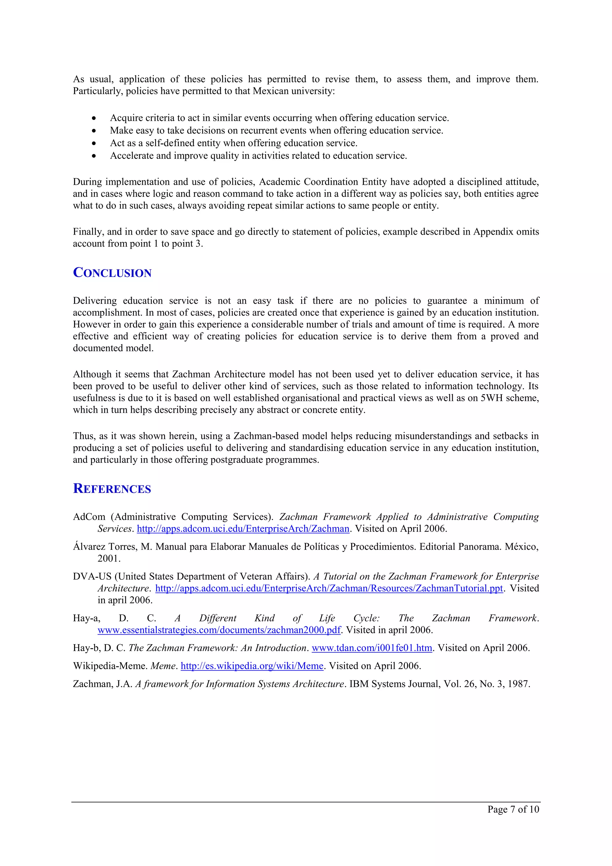 As usual, application of these policies has permitted to revise them, to assess them, and improve them.
Particularly, policies have permitted to that Mexican university:

        Acquire criteria to act in similar events occurring when offering education service.
        Make easy to take decisions on recurrent events when offering education service.
        Act as a self-defined entity when offering education service.
        Accelerate and improve quality in activities related to education service.

During implementation and use of policies, Academic Coordination Entity have adopted a disciplined attitude,
and in cases where logic and reason command to take action in a different way as policies say, both entities agree
what to do in such cases, always avoiding repeat similar actions to same people or entity.

Finally, and in order to save space and go directly to statement of policies, example described in Appendix omits
account from point 1 to point 3.

CONCLUSION
Delivering education service is not an easy task if there are no policies to guarantee a minimum of
accomplishment. In most of cases, policies are created once that experience is gained by an education institution.
However in order to gain this experience a considerable number of trials and amount of time is required. A more
effective and efficient way of creating policies for education service is to derive them from a proved and
documented model.

Although it seems that Zachman Architecture model has not been used yet to deliver education service, it has
been proved to be useful to deliver other kind of services, such as those related to information technology. Its
usefulness is due to it is based on well established organisational and practical views as well as on 5WH scheme,
which in turn helps describing precisely any abstract or concrete entity.

Thus, as it was shown herein, using a Zachman-based model helps reducing misunderstandings and setbacks in
producing a set of policies useful to delivering and standardising education service in any education institution,
and particularly in those offering postgraduate programmes.

REFERENCES
AdCom (Administrative Computing Services). Zachman Framework Applied to Administrative Computing
    Services. http://apps.adcom.uci.edu/EnterpriseArch/Zachman. Visited on April 2006.
Álvarez Torres, M. Manual para Elaborar Manuales de Políticas y Procedimientos. Editorial Panorama. México,
     2001.
DVA-US (United States Department of Veteran Affairs). A Tutorial on the Zachman Framework for Enterprise
    Architecture. http://apps.adcom.uci.edu/EnterpriseArch/Zachman/Resources/ZachmanTutorial.ppt. Visited
    in april 2006.
Hay-a,  D.     C.      A     Different Kind     of   Life    Cycle:      The      Zachman            Framework.
     www.essentialstrategies.com/documents/zachman2000.pdf. Visited in april 2006.
Hay-b, D. C. The Zachman Framework: An Introduction. www.tdan.com/i001fe01.htm. Visited on April 2006.
Wikipedia-Meme. Meme. http://es.wikipedia.org/wiki/Meme. Visited on April 2006.
Zachman, J.A. A framework for Information Systems Architecture. IBM Systems Journal, Vol. 26, No. 3, 1987.




                                                                                                     Page 7 of 10
 