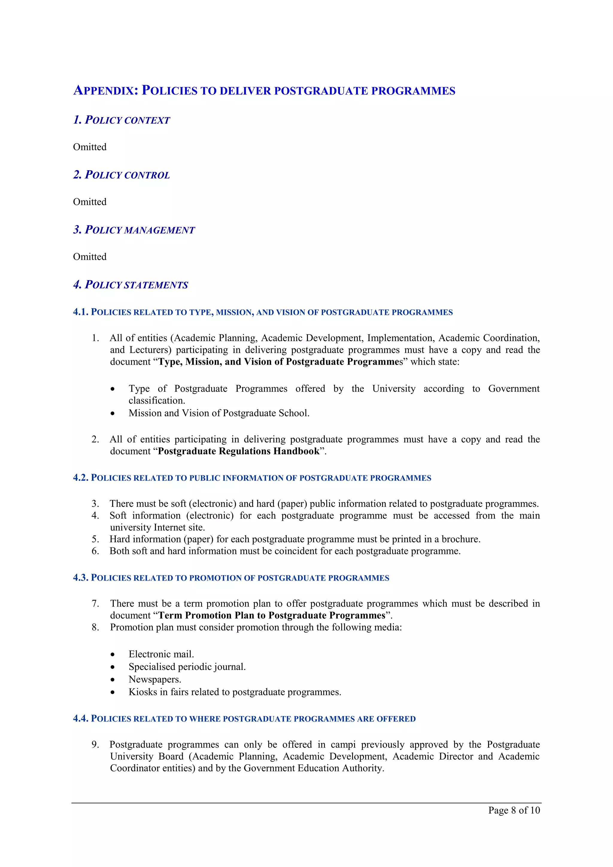 APPENDIX: POLICIES TO DELIVER POSTGRADUATE PROGRAMMES

1. POLICY CONTEXT

Omitted

2. POLICY CONTROL

Omitted

3. POLICY MANAGEMENT

Omitted

4. POLICY STATEMENTS

4.1. POLICIES RELATED TO TYPE, MISSION, AND VISION OF POSTGRADUATE PROGRAMMES

   1. All of entities (Academic Planning, Academic Development, Implementation, Academic Coordination,
      and Lecturers) participating in delivering postgraduate programmes must have a copy and read the
      document “Type, Mission, and Vision of Postgraduate Programmes” which state:

             Type of Postgraduate Programmes offered by the University according to Government
              classification.
             Mission and Vision of Postgraduate School.

   2. All of entities participating in delivering postgraduate programmes must have a copy and read the
      document “Postgraduate Regulations Handbook”.

4.2. POLICIES RELATED TO PUBLIC INFORMATION OF POSTGRADUATE PROGRAMMES

   3. There must be soft (electronic) and hard (paper) public information related to postgraduate programmes.
   4. Soft information (electronic) for each postgraduate programme must be accessed from the main
      university Internet site.
   5. Hard information (paper) for each postgraduate programme must be printed in a brochure.
   6. Both soft and hard information must be coincident for each postgraduate programme.

4.3. POLICIES RELATED TO PROMOTION OF POSTGRADUATE PROGRAMMES

   7.     There must be a term promotion plan to offer postgraduate programmes which must be described in
          document “Term Promotion Plan to Postgraduate Programmes”.
   8.     Promotion plan must consider promotion through the following media:

             Electronic mail.
             Specialised periodic journal.
             Newspapers.
             Kiosks in fairs related to postgraduate programmes.

4.4. POLICIES RELATED TO WHERE POSTGRADUATE PROGRAMMES ARE OFFERED

   9. Postgraduate programmes can only be offered in campi previously approved by the Postgraduate
      University Board (Academic Planning, Academic Development, Academic Director and Academic
      Coordinator entities) and by the Government Education Authority.



                                                                                                Page 8 of 10
 