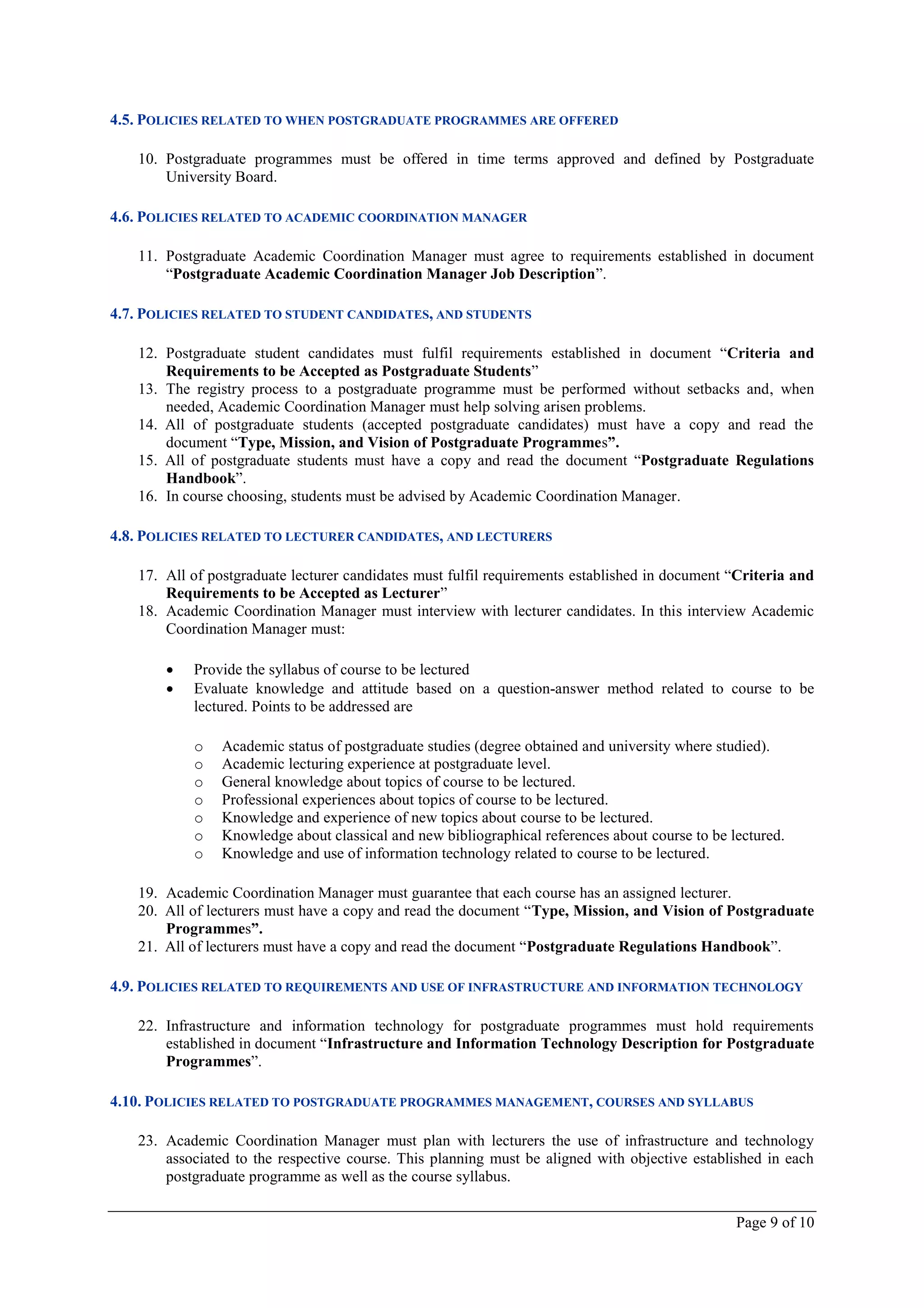 4.5. POLICIES RELATED TO WHEN POSTGRADUATE PROGRAMMES ARE OFFERED

   10. Postgraduate programmes must be offered in time terms approved and defined by Postgraduate
       University Board.

4.6. POLICIES RELATED TO ACADEMIC COORDINATION MANAGER

   11. Postgraduate Academic Coordination Manager must agree to requirements established in document
       “Postgraduate Academic Coordination Manager Job Description”.

4.7. POLICIES RELATED TO STUDENT CANDIDATES, AND STUDENTS

   12. Postgraduate student candidates must fulfil requirements established in document “Criteria and
       Requirements to be Accepted as Postgraduate Students”
   13. The registry process to a postgraduate programme must be performed without setbacks and, when
       needed, Academic Coordination Manager must help solving arisen problems.
   14. All of postgraduate students (accepted postgraduate candidates) must have a copy and read the
       document “Type, Mission, and Vision of Postgraduate Programmes”.
   15. All of postgraduate students must have a copy and read the document “Postgraduate Regulations
       Handbook”.
   16. In course choosing, students must be advised by Academic Coordination Manager.

4.8. POLICIES RELATED TO LECTURER CANDIDATES, AND LECTURERS

   17. All of postgraduate lecturer candidates must fulfil requirements established in document “Criteria and
       Requirements to be Accepted as Lecturer”
   18. Academic Coordination Manager must interview with lecturer candidates. In this interview Academic
       Coordination Manager must:

          Provide the syllabus of course to be lectured
          Evaluate knowledge and attitude based on a question-answer method related to course to be
           lectured. Points to be addressed are

           o    Academic status of postgraduate studies (degree obtained and university where studied).
           o    Academic lecturing experience at postgraduate level.
           o    General knowledge about topics of course to be lectured.
           o    Professional experiences about topics of course to be lectured.
           o    Knowledge and experience of new topics about course to be lectured.
           o    Knowledge about classical and new bibliographical references about course to be lectured.
           o    Knowledge and use of information technology related to course to be lectured.

   19. Academic Coordination Manager must guarantee that each course has an assigned lecturer.
   20. All of lecturers must have a copy and read the document “Type, Mission, and Vision of Postgraduate
       Programmes”.
   21. All of lecturers must have a copy and read the document “Postgraduate Regulations Handbook”.

4.9. POLICIES RELATED TO REQUIREMENTS AND USE OF INFRASTRUCTURE AND INFORMATION TECHNOLOGY

   22. Infrastructure and information technology for postgraduate programmes must hold requirements
       established in document “Infrastructure and Information Technology Description for Postgraduate
       Programmes”.

4.10. POLICIES RELATED TO POSTGRADUATE PROGRAMMES MANAGEMENT, COURSES AND SYLLABUS

   23. Academic Coordination Manager must plan with lecturers the use of infrastructure and technology
       associated to the respective course. This planning must be aligned with objective established in each
       postgraduate programme as well as the course syllabus.

                                                                                                 Page 9 of 10
 