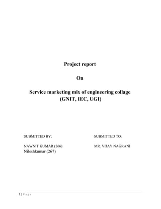 Project report

                            On

     Service marketing mix of engineering collage
                 (GNIT, IEC, UGI)




  SUBMITTED BY:                     SUBMITTED TO:

  NAWNIT KUMAR (266)                MR. VIJAY NAGRANI
  Nileshkumar (267)




1|Page
 