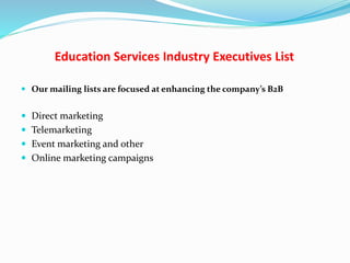 Education Services Industry Executives List
 Our mailing lists are focused at enhancing the company’s B2B
 Direct marketing
 Telemarketing
 Event marketing and other
 Online marketing campaigns
 