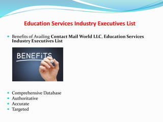 Education Services Industry Executives List
 Benefits of Availing Contact Mail World LLC, Education Services
Industry Executives List
 Comprehensive Database
 Authoritative
 Accurate
 Targeted
 