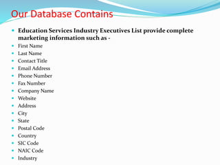 Our Database Contains
 Education Services Industry Executives List provide complete
marketing information such as -
 First Name
 Last Name
 Contact Title
 Email Address
 Phone Number
 Fax Number
 Company Name
 Website
 Address
 City
 State
 Postal Code
 Country
 SIC Code
 NAIC Code
 Industry
 