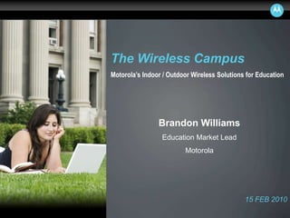 MOTOROLA and the Stylized M Logo are registered in the US Patent and Trademark Office. All other
product or service names are the property of their respective owners. © Motorola, Inc. 2008.
The Wireless Campus
Motorola’s Indoor / Outdoor Wireless Solutions for Education
15 FEB 2010
Brandon Williams
Education Market Lead
Motorola
 