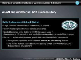 MOTOROLA and the Stylized M Logo are registered in the US Patent and Trademark Office. All other
product or service names are the property of their respective owners. © Motorola, Inc. 2008.
Motorola’s Education Solutions: Wireless Access & Security
WLAN and AirDefense: K12 Success Story
Keller Independent School District
• Large suburban school district outside Dallas; 35 schools
• Older wireless deployed in many schools; Cisco shop
• Needed to migrate entire district to 802.11n to support video in
classrooms and 1:1 computing; also needed to manage network in most efficient manner
• Decided to replace all wireless and go with Motorola district wide for two reasons:
• Management capabilities and AirDefense’ remote troubleshooting features
• Only vendor that can support their video delivery system (SAFARI Montage) in a
dense wireless environment
 