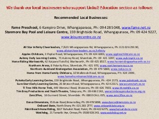 Recommended Local Businesses:
Fame Preschool, 6 Karepiro Drive, Whangaparaoa, Ph: 09 428 5048, w.ww.fame.net.nz
Stanmore Bay Pool and Leisure Centre, 159 Brightside Road, Whangaparaoa, Ph: 09 424 9227,
www.leisurecentre.co.nz
All Star Infinity Cheerleaders, 7/623 Whangaparaoa Rd, Whangaparaoa, Ph: 021 026 29190,
www.allstarcheerleaders.co.nz/infinity
Apples Childcare, 3 Poplar Road, Whangaparaoa, Ph: 09 424 6003, www.appleschildcare.co.nz
Aubrey Early Learning Centre, 71 Aubrey Road, Silverdale, Ph: 09 421 1097, www.aubreyelc.co.nz
Horse Riding Warkworth, 42 Kaipara Flats Rd, Warkworth, Ph: 09 425 8517, www.horseridingwarkworth.co.nz
Northern Arena, 8 Polarity Rise, Silverdale, Ph: 421 970, www.northernarena.co.nz
Northern Auckland Kindergarten Association, Ph: 09 479 5869, www.naka.co.nz
Home from Home Family Childcare, 10 Walbrook Road, Whangaparaoa, Ph: 424 2499,
www.homefromhomechildcare.co.nz
Pukeko Early Learning Centre, 159 Brightside Road, Whangaparaoa, Ph: 424 2173, www.pukekoelc.co.nz
Sure Start Early Learning Centre, 26 Brixton Road, Whangaparaoa, Ph: 424 2315, www.surestart.co.nz
Ti Tree Hills Horse Trek, 449 Weranui Road, Waiwera, Ph: 09 426 7003, www.titreehills.co.nz
Tim Bray Productions and Youth Theatre, Takapuna, Ph: 09 486 2261, www.timbrayproductions.org.nz
Zero2Five, 16 Gurnard Street, Silverdale. Ph: 0800 CALL 025, www.zero2five.co.nz
Dance Dimensions, 35 Bute Road, Browns Bay, Ph: 09 478 5898, www.dancedimensions.co.nz
OnBoard Skate, North Shore, Ph: 021 283 2777, www.onboardskate.org.nz
Pakiri Beach Horse Riding, 3167 Rahuikiri Road, Pakiri, Ph: 09 422 6275, www.horseride-nz.co.nz
Watchdog, 21 Tamariki Ave, Orewa, Ph: 0508 928 243, www.watchdog.net.nz
 