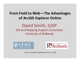 From Field to Web—The Advantages 
     of ArcGIS Explorer Online
       David Smith, GISP
   GIS and Mapping Support Consultant
          University of Redlands




         GIS in the Rockies September 20‐21,  2012
 