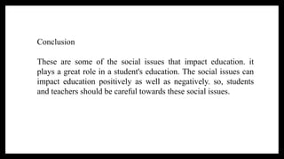 Conclusion
These are some of the social issues that impact education. it
plays a great role in a student's education. The social issues can
impact education positively as well as negatively. so, students
and teachers should be careful towards these social issues.
 
