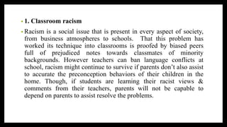 • 1. Classroom racism
• Racism is a social issue that is present in every aspect of society,
from business atmospheres to schools. That this problem has
worked its technique into classrooms is proofed by biased peers
full of prejudiced notes towards classmates of minority
backgrounds. However teachers can ban language conflicts at
school, racism might continue to survive if parents don’t also assist
to accurate the preconception behaviors of their children in the
home. Though, if students are learning their racist views &
comments from their teachers, parents will not be capable to
depend on parents to assist resolve the problems.
 