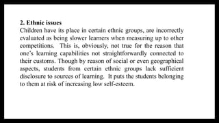 2. Ethnic issues
Children have its place in certain ethnic groups, are incorrectly
evaluated as being slower learners when measuring up to other
competitions. This is, obviously, not true for the reason that
one’s learning capabilities not straightforwardly connected to
their customs. Though by reason of social or even geographical
aspects, students from certain ethnic groups lack sufficient
disclosure to sources of learning. It puts the students belonging
to them at risk of increasing low self-esteem.
 