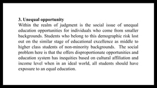 3. Unequal opportunity
Within the realm of judgment is the social issue of unequal
education opportunities for individuals who come from smaller
backgrounds. Students who belong to this demographic risk lost
out on the similar stage of educational excellence as middle to
higher class students of non-minority backgrounds. The social
problem here is that the offers disproportionate opportunities and
education system has inequities based on cultural affiliation and
income level when in an ideal world, all students should have
exposure to an equal education.
 