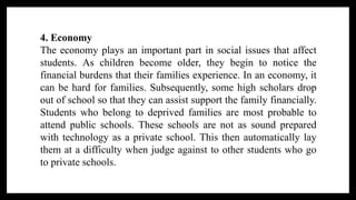4. Economy
The economy plays an important part in social issues that affect
students. As children become older, they begin to notice the
financial burdens that their families experience. In an economy, it
can be hard for families. Subsequently, some high scholars drop
out of school so that they can assist support the family financially.
Students who belong to deprived families are most probable to
attend public schools. These schools are not as sound prepared
with technology as a private school. This then automatically lay
them at a difficulty when judge against to other students who go
to private schools.
 