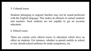 5. Cultural issues
Students belonging to migrant families may not be sound proficient
with the English language. This makes an obstacle to contact students
and teachers. Such students are not capable to get an accurate
education.
6. Ethical issues
There are certain extra ethical issues in education which have an
effect on students. For instance, whether to permit mobile in school
or not, should school uniforms be made compulsory, etc.
 