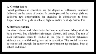 7. Gender issues
Social problems in education are the degree of difference treatment
delivered on the cause of gender. In certain parts of the society, girls are
delivered few opportunities for studying, in comparison to boys.
Expectations from girls to achieve high in studies or study further less.
8. Substance abuse
Substance abuse and habits have become an epidemic. Many students
have the way into addictive substances, alcohol, and drugs. The use of
such substances leads to trouble in the type of criminal behaviors,
violence and a withdrawing interest in education. This social issue can
be controlled through the supportive environment for students, both at
school and home.
 