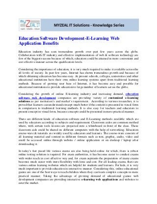 Education Software Development-E-Learning Web
Application Benefits
Education industry has seen tremendous growth over past few years across the globe.
Collaboration with IT industry and effective implementation of web & software technology are
few of the biggest reasons because of which, education could be attained in more convenient and
cost effective manner across the qualification levels.

Considering the importance of education, it is very much required to make it available across the
all levels of society. In past few years, Internet has shown tremendous growth and because of
which obtaining education has become easy. At present schools, colleges, universities and other
educational institutions have their own online learning systems apart from traditional learning
methods. Because of growing user base of Internet, it has become easy and possible for
educational institutions to provide education to large number of learners across the globe.

Considering the growth of online E-learning industry and increasing demand, education
software web development companies are providing variety of customized e-learning
solutions as per institution’s and market’s requirement. According to various researches, it is
proved that learners can understand concept much better if the content is presented in visual form
in comparison to traditional learning methods. It is also easy for teachers and educators to
present concept in visual form, because concepts could be presented in more practical manner.

There are different kinds of education software and E-Learning methods available which are
used by educators according to subjects and requirement. Classroom aides are common method
where, with certain tools lessons are projected onto a whiteboard in front of the class. These
classroom aids could be shared on different computers with the help of networking. Education
course-ware & tutorials are widely used by educators and learners. The course-ware consists of
all learning material and content in different formats such as-text, graphic, audio, video and
could be accessed online through website / online application or on desktop / laptop after
downloading it.

In today’s fast paced life various exams are also being held online for which, there is robust
online testing solution is required. For exam authorities, it has become easier to conduct exams
with wider reach in cost effective way and, for exam aspirants the preparation of many exams
becomes much easier with more flexibility with time and cost. For all leading exams, there are
various online learning websites which are helpful for students and learners. For kids, it is very
much important to provide education in interactive manner. Considering this, online educational
games are one of the best ways to teach children where they can learn complex concepts in more
practical manner. Taking the advantage of growing demand of educational games web
development companies are providing interactive e-learning web applications and websites to
cater the market.
 