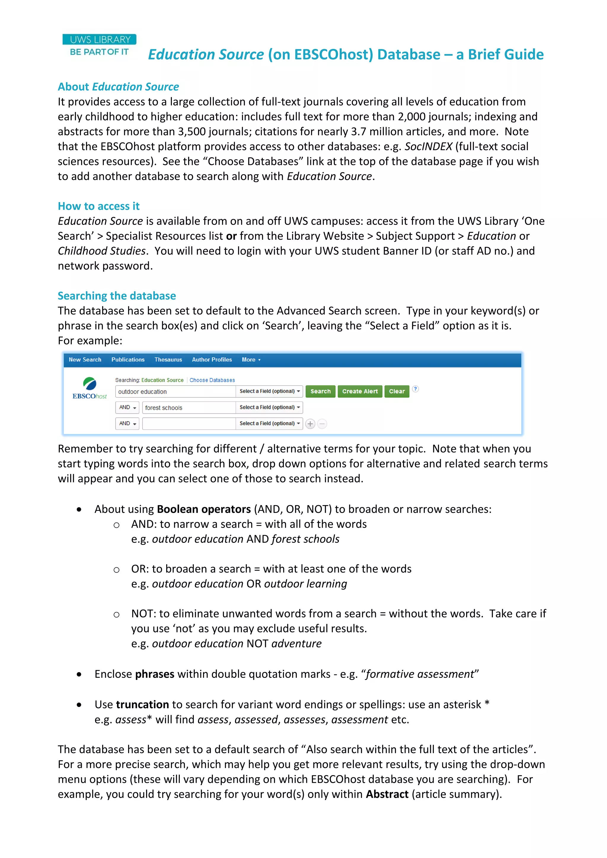 Education Source (on EBSCOhost) Database – a Brief Guide
About Education Source
It provides access to a large collection of full-text journals covering all levels of education from
early childhood to higher education: includes full text for more than 2,000 journals; indexing and
abstracts for more than 3,500 journals; citations for nearly 3.7 million articles, and more. Note
that the EBSCOhost platform provides access to other databases: e.g. SocINDEX (full-text social
sciences resources). See the “Choose Databases” link at the top of the database page if you wish
to add another database to search along with Education Source.
How to access it
Education Source is available from on and off UWS campuses: access it from the UWS Library ‘One
Search’ > Specialist Resources list or from the Library Website > Subject Support > Education or
Childhood Studies. You will need to login with your UWS student Banner ID (or staff AD no.) and
network password.
Searching the database
The database has been set to default to the Advanced Search screen. Type in your keyword(s) or
phrase in the search box(es) and click on ‘Search’, leaving the “Select a Field” option as it is.
For example:
Remember to try searching for different / alternative terms for your topic. Note that when you
start typing words into the search box, drop down options for alternative and related search terms
will appear and you can select one of those to search instead.
 About using Boolean operators (AND, OR, NOT) to broaden or narrow searches:
o AND: to narrow a search = with all of the words
e.g. outdoor education AND forest schools
o OR: to broaden a search = with at least one of the words
e.g. outdoor education OR outdoor learning
o NOT: to eliminate unwanted words from a search = without the words. Take care if
you use ‘not’ as you may exclude useful results.
e.g. outdoor education NOT adventure
 Enclose phrases within double quotation marks - e.g. “formative assessment”
 Use truncation to search for variant word endings or spellings: use an asterisk *
e.g. assess* will find assess, assessed, assesses, assessment etc.
The database has been set to a default search of “Also search within the full text of the articles”.
For a more precise search, which may help you get more relevant results, try using the drop-down
menu options (these will vary depending on which EBSCOhost database you are searching). For
example, you could try searching for your word(s) only within Abstract (article summary).
 