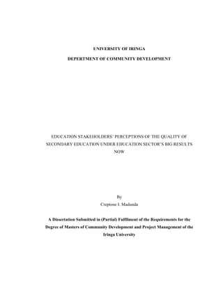 UNIVERSITY OF IRINGA 
DEPERTMENT OF COMMUNITY DEVELOPMENT 
EDUCATION STAKEHOLDERS’ PERCEPTIONS OF THE QUALITY OF 
SECONDARY EDUCATION UNDER EDUCATION SECTOR’S BIG RESULTS 
NOW 
By 
Creptone I. Madunda 
A Dissertation Submitted in (Partial) Fulfilment of the Requirements for the 
Degree of Masters of Community Development and Project Management of the 
Iringa University 
 
