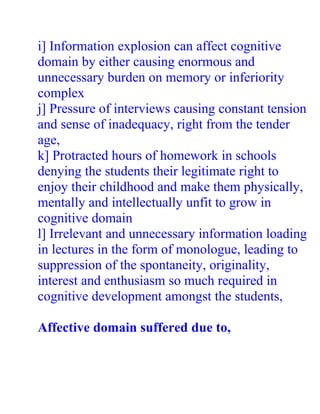 i] Information explosion can affect cognitive
domain by either causing enormous and
unnecessary burden on memory or inferiority
complex
j] Pressure of interviews causing constant tension
and sense of inadequacy, right from the tender
age,
k] Protracted hours of homework in schools
denying the students their legitimate right to
enjoy their childhood and make them physically,
mentally and intellectually unfit to grow in
cognitive domain
l] Irrelevant and unnecessary information loading
in lectures in the form of monologue, leading to
suppression of the spontaneity, originality,
interest and enthusiasm so much required in
cognitive development amongst the students,

Affective domain suffered due to,
 