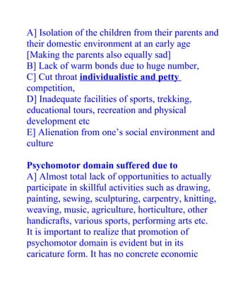 A] Isolation of the children from their parents and
their domestic environment at an early age
[Making the parents also equally sad]
B] Lack of warm bonds due to huge number,
C] Cut throat individualistic and petty
competition,
D] Inadequate facilities of sports, trekking,
educational tours, recreation and physical
development etc
E] Alienation from one’s social environment and
culture

Psychomotor domain suffered due to
A] Almost total lack of opportunities to actually
participate in skillful activities such as drawing,
painting, sewing, sculpturing, carpentry, knitting,
weaving, music, agriculture, horticulture, other
handicrafts, various sports, performing arts etc.
It is important to realize that promotion of
psychomotor domain is evident but in its
caricature form. It has no concrete economic
 