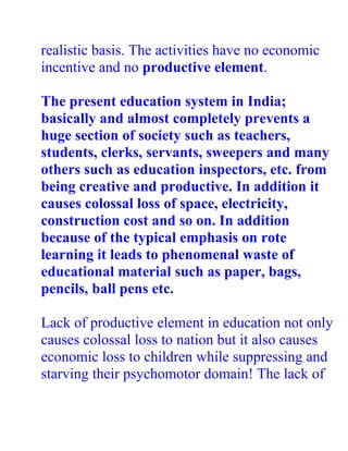realistic basis. The activities have no economic
incentive and no productive element.

The present education system in India;
basically and almost completely prevents a
huge section of society such as teachers,
students, clerks, servants, sweepers and many
others such as education inspectors, etc. from
being creative and productive. In addition it
causes colossal loss of space, electricity,
construction cost and so on. In addition
because of the typical emphasis on rote
learning it leads to phenomenal waste of
educational material such as paper, bags,
pencils, ball pens etc.

Lack of productive element in education not only
causes colossal loss to nation but it also causes
economic loss to children while suppressing and
starving their psychomotor domain! The lack of
 