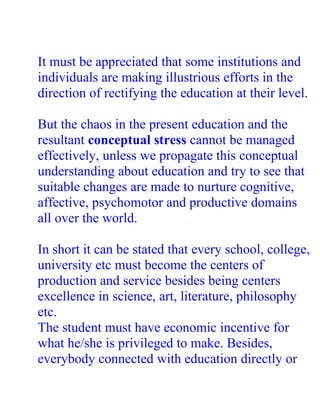 It must be appreciated that some institutions and
individuals are making illustrious efforts in the
direction of rectifying the education at their level.

But the chaos in the present education and the
resultant conceptual stress cannot be managed
effectively, unless we propagate this conceptual
understanding about education and try to see that
suitable changes are made to nurture cognitive,
affective, psychomotor and productive domains
all over the world.

In short it can be stated that every school, college,
university etc must become the centers of
production and service besides being centers
excellence in science, art, literature, philosophy
etc.
The student must have economic incentive for
what he/she is privileged to make. Besides,
everybody connected with education directly or
 