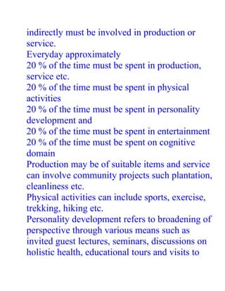 indirectly must be involved in production or
service.
Everyday approximately
20 % of the time must be spent in production,
service etc.
20 % of the time must be spent in physical
activities
20 % of the time must be spent in personality
development and
20 % of the time must be spent in entertainment
20 % of the time must be spent on cognitive
domain
Production may be of suitable items and service
can involve community projects such plantation,
cleanliness etc.
Physical activities can include sports, exercise,
trekking, hiking etc.
Personality development refers to broadening of
perspective through various means such as
invited guest lectures, seminars, discussions on
holistic health, educational tours and visits to
 