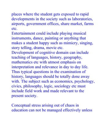 places where the student gets exposed to rapid
developments in the society such as laboratories,
airports, government offices, share market, farms
etc.
Entertainment could include playing musical
instruments, dance, painting or anything that
makes a student happy such as mimicry, singing,
story telling, drama, movie etc.
Development of cognitive domain can include
teaching of languages, history, geography,
mathematics etc with utmost emphasis on
interpretation and relevance in day to day life.
Thus typical questions in the examination of
history, languages should be totally done away
with. The subject such as economics, psychology,
civics, philosophy, logic, sociology etc must
include field work and made relevant to the
present society.

Conceptual stress arising out of chaos in
education can not be managed effectively unless
 