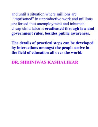 and until a situation where millions are
“imprisoned” in unproductive work and millions
are forced into unemployment and inhuman
cheap child labor is eradicated through law and
government rules, besides public awareness.

The details of practical steps can be developed
by interactions amongst the people active in
the field of education all over the world.

DR. SHRINIWAS KASHALIKAR
 
