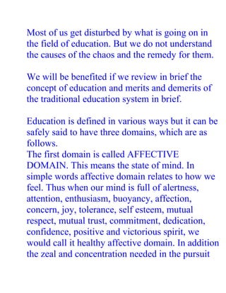 Most of us get disturbed by what is going on in
the field of education. But we do not understand
the causes of the chaos and the remedy for them.

We will be benefited if we review in brief the
concept of education and merits and demerits of
the traditional education system in brief.

Education is defined in various ways but it can be
safely said to have three domains, which are as
follows.
The first domain is called AFFECTIVE
DOMAIN. This means the state of mind. In
simple words affective domain relates to how we
feel. Thus when our mind is full of alertness,
attention, enthusiasm, buoyancy, affection,
concern, joy, tolerance, self esteem, mutual
respect, mutual trust, commitment, dedication,
confidence, positive and victorious spirit, we
would call it healthy affective domain. In addition
the zeal and concentration needed in the pursuit
 
