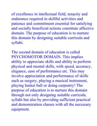 of excellence in intellectual field, tenacity and
endurance required in skillful activities and
patience and commitment essential for satisfying
and socially beneficial actions constitute affective
domain. The purpose of education is to nurture
this domain by designing suitable curricula and
syllabi.

The second domain of education is called
PSYCHOMOTOR DOMAIN. This implies
ability to appreciate skills and ability to perform
physical and mental skills, with speed, accuracy,
elegance, ease of performance etc. This may
involve appreciation and performance of skills
such as surgery, playing a musical instrument,
playing basket ball or doing carpentry! The
purpose of education is to nurture this domain
through not only designing suitable curricula,
syllabi but also by providing sufficient practical
and demonstration classes with all the necessary
equipment.
 