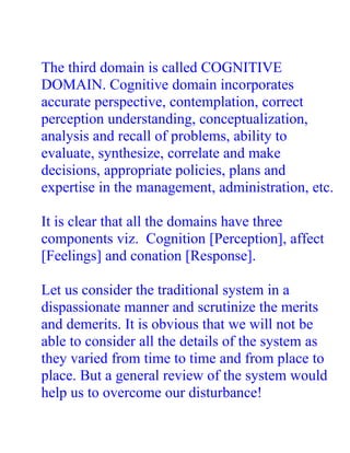 The third domain is called COGNITIVE
DOMAIN. Cognitive domain incorporates
accurate perspective, contemplation, correct
perception understanding, conceptualization,
analysis and recall of problems, ability to
evaluate, synthesize, correlate and make
decisions, appropriate policies, plans and
expertise in the management, administration, etc.

It is clear that all the domains have three
components viz. Cognition [Perception], affect
[Feelings] and conation [Response].

Let us consider the traditional system in a
dispassionate manner and scrutinize the merits
and demerits. It is obvious that we will not be
able to consider all the details of the system as
they varied from time to time and from place to
place. But a general review of the system would
help us to overcome our disturbance!
 
