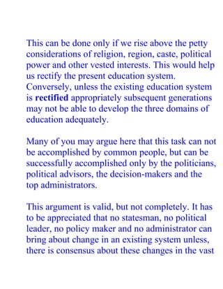 This can be done only if we rise above the petty
considerations of religion, region, caste, political
power and other vested interests. This would help
us rectify the present education system.
Conversely, unless the existing education system
is rectified appropriately subsequent generations
may not be able to develop the three domains of
education adequately.

Many of you may argue here that this task can not
be accomplished by common people, but can be
successfully accomplished only by the politicians,
political advisors, the decision-makers and the
top administrators.

This argument is valid, but not completely. It has
to be appreciated that no statesman, no political
leader, no policy maker and no administrator can
bring about change in an existing system unless,
there is consensus about these changes in the vast
 