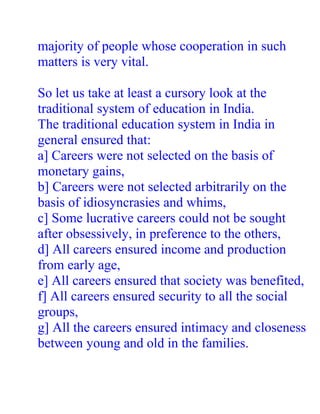 majority of people whose cooperation in such
matters is very vital.

So let us take at least a cursory look at the
traditional system of education in India.
The traditional education system in India in
general ensured that:
a] Careers were not selected on the basis of
monetary gains,
b] Careers were not selected arbitrarily on the
basis of idiosyncrasies and whims,
c] Some lucrative careers could not be sought
after obsessively, in preference to the others,
d] All careers ensured income and production
from early age,
e] All careers ensured that society was benefited,
f] All careers ensured security to all the social
groups,
g] All the careers ensured intimacy and closeness
between young and old in the families.
 